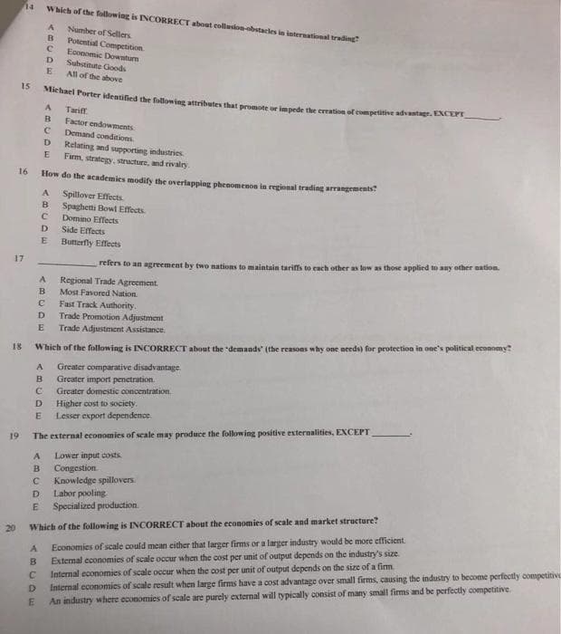 14
Which of the following is INCORRECT about collusion-obstacles in international trading
Number of Sellers
Potential Competition
Economic Downturn
Suhstitute Goods
All of the above
15
Miehael Porter identified the fullowing attributes that promote ur impede the ereation of competitive advantagr.EACE
Tariff.
B
Factor endowments
Demand conditions
D
Relating and supporting industries
E
Firm, strategy, structure, and rivalry.
16
How do the academies modify the overlapping phenomenos in regional trading arrangements
Spillover Effects
B.
Spaghetti Bowl Effects
Domino Effects
Side Effects
D.
Butterfly Effects
17
refers to an agreement by two nations to maintain tariffs to each other as low as those applied to any other nation.
Regional Trade Agreement.
Most Favored Nation.
Fast Track Authority.
Trade Promotion Adjustment
D.
E
Trade Adjustment Assistance.
18
Which of the following is INCORRECT about the demands" (the reasons why one needs) for proteetion in one's political economy?
Greater comparative disadvantage.
Greater import penetration.
A
в
Greater domestic concentration.
Higher cost to society.
Lesser export dependence:
D.
19
The external economies of scale may produce the following positive externalities, EXCEPT
Lower input costs
Congestion.
Knowledge spillovers.
Labor pooling
A
B
D.
Specialized production.
Which of the following is INCORRECT about the economies of scale and market structure?
Economies of scale could mean cither that larger firms or a larger industry would be more efficient.
External economies of scale occur when the cost per unit of output depends on the industry's size.
Internal economies of scale occur when the cost per unit of output depends on the size of a firm.
Internal economies of scale result when large firms have a cost advantage over small firms, causing the industry to become perfectly competitive
An industry where economies of scale are purely external will typically consist of many small firms and be perfectly competitive
20
B
D.
