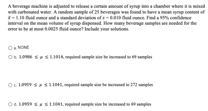 A beverage machine is adjusted to release a certain amount of syrup into a chamber where it is mixed
with carbonated water. A random sample of 25 beverages was found to have a mean syrup content of
i = 1.10 fluid ounce and a standard deviation of s = 0.010 fluid ounce. Find a 95% confidence
interval on the mean volume of syrup dispensed. How many beverage samples are needed for the
error to be at most 0.0025 fluid ounce? Include your solutions.
a. NONE
O b. 1.0986 < µ < 1.1014, required sample size be increased to 69 samples
O. 1.0959 < u s1.1041, required sample size be increased to 272 samples
O d. 1.0959 < µ < 1.1041, required sample size be increased to 69 samples
