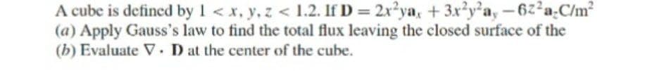 A cube is defined by 1 < x, y, z < 1.2. If D = 2x?ya, + 3x²y²a, -6z²a.C/m?
(a) Apply Gauss's law to find the total flux leaving the closed surface of the
(b) Evaluate V. D at the center of the cube.
