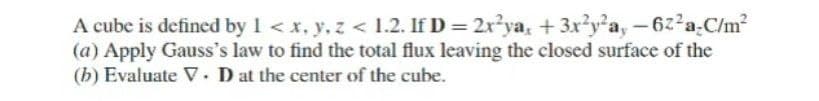 A cube is defined by 1 < x, y, z < 1.2. If D = 2x?ya, + 3x?y*a, -622a-C/m?
(a) Apply Gauss's law to find the total flux leaving the closed surface of the
(b) Evaluate V. D at the center of the cube.
