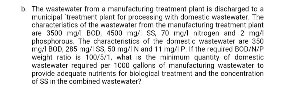 The wastewater from a manufacturing treatment plant is discharged to a
municipal 'treatment plant for processing with domestic wastewater. The
characteristics of the wastewater from the manufacturing treatment plant
are 3500 mg/I BOD, 4500 mg/l SS, 70 mg/l nitrogen and 2 mg/l
phosphorous. The characteristics of the domestic wastewater are 350
mg/l BOD, 285 mg/l SS, 50 mg/I N and 11 mg/l P. If the required BOD/N/P
weight ratio is 100/5/1, what is the minimum quantity of domestic
wastewater required per 1000 gallons of manufacturing wastewater to
provide adequate nutrients for biological treatment and the concentration
of SS in the combined wastewater?
