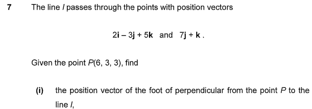 The line / passes through the points with position vectors
2i – 3j + 5k and 7j + k.
Given the point P(6, 3, 3), find
(i) the position vector of the foot of perpendicular from the point P to the
line I,

