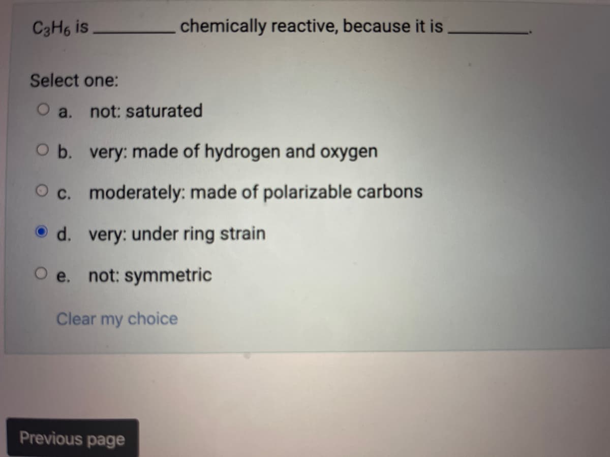 C3H6 is
chemically reactive, because it is
Select one:
O a. not: saturated
O b. very: made of hydrogen and oxygen
O c. moderately: made of polarizable carbons
very: under ring strain
d.
O e. not: symmetric
Clear my choice
Previous page