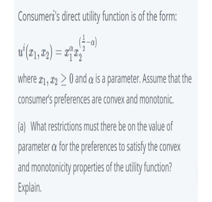 Consumeri's direct utility function is of the form:
(-o)
where a1, #2 > 0 and a is a parameter. Assume that the
consumer's preferences are convex and monotonic.
(a) What restrictions must there be on the value of
parameter a for the preferences to satisfy the convex
and monotonicity properties of the utility function?
Explain.
