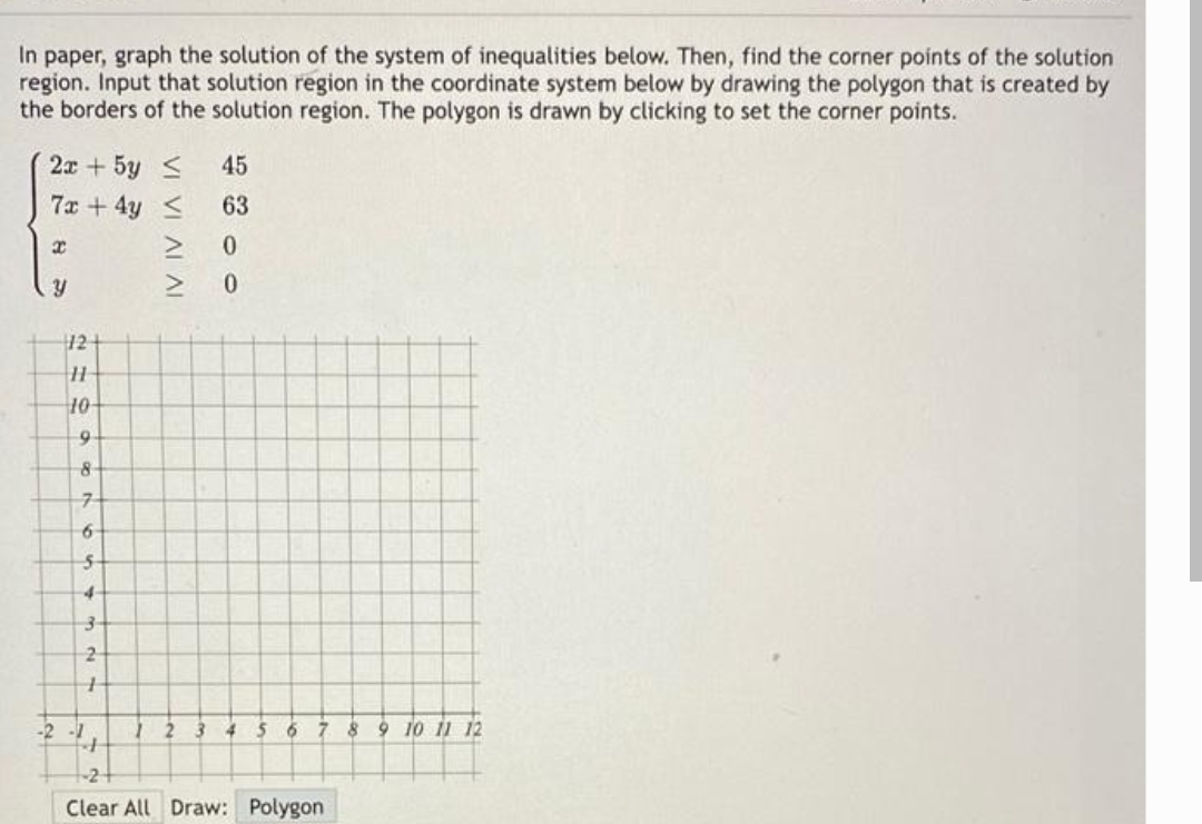 In paper, graph the solution of the system of inequalities below. Then, find the corner points of the solution
region. Input that solution region in the coordinate system below by drawing the polygon that is created by
the borders of the solution region. The polygon is drawn by clicking to set the corner points.
2x + 5y S
45
7x + 4y <
63
12
40-
9
6-
5-
2
-2 -1
4 5
8 9 10 11 12
Clear All Draw: Polygon
VI VI AL AI
