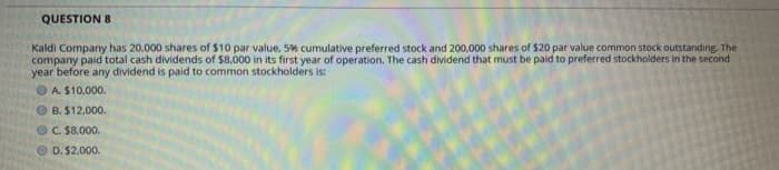 QUESTION 8
Kaldi Company has 20.000 shares of $10 par value, 5% cumulative preferred stock and 200,000 shares of $20 par value common stock outstanding. The
company paid total cash dividends of $8,000 in its first year of operation. The cash dividend that must be paid to preferred stockholders in the second
year before any dividend is paid to common stockholders is:
OA S10.000.
O B. $12,000.
OC. $8.000.
O D. $2.000.
