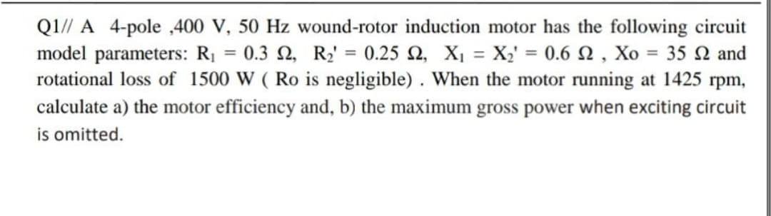 Q1// A 4-pole ,400 V, 50 Hz wound-rotor induction motor has the following circuit
model parameters: R¡ = 0.3 N, R¿' = 0.25 Q, X¡ = X;' = 0.6 N , Xo = 35 N and
rotational loss of 1500 W ( Ro is negligible) . When the motor running at 1425 rpm,
calculate a) the motor efficiency and, b) the maximum gross power when exciting circuit
is omitted.
%3D
