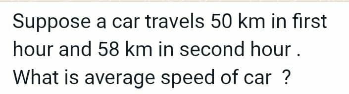 Suppose a car travels 50 km in first
hour and 58 km in second hour.
What is average speed of car ?