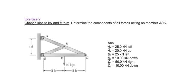 Exercise 2
Change kips to kN and ft to m. Determine the components of all forces acting on member ABC.
Ans:
A = 25.0 kN left
Ay = 20.0 kN up
B = 25 kN left
By = 10.00 kN down
C = 50.0 kN right
Cy = 10.00 kN down
4 ft
D.
20 kips
-5 ft-
5ft-
