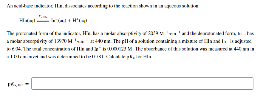 An acid-base indicator, HIn, dissociates according to the reaction shown in an aqueous solution.
Ka, Hin
HIn(aq)
In (aq) + H*(aq)
The protonated form of the indicator, HIn, has a molar absorptivity of 2039 M-' -cm¬l and the deprotonated form, In¯, has
a molar absorptivity of 13970 M-' -cm-' at 440 nm. The pH of a solution containing a mixture of HIn and In- is adjusted
to 6.04. The total concentration of HIln and In¯ is 0.000123 M. The absorbance of this solution was measured at 440 nm in
a 1.00 cm cuvet and was determined to be 0.781. Calculate pK, for HIn.
pKa, Hln
=
