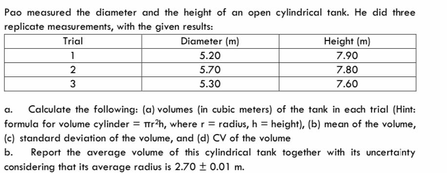 Pao measured the diameter and the height of an open cylindrical tank. He did three
replicate measurements, with the given results:
Trial
Diameter (m)
1
2
3
5.20
5.70
5.30
Height (m)
7.90
7.80
7.60
a. Calculate the following: (a) volumes (in cubic meters) of the tank in each trial (Hint:
formula for volume cylinder = r²h, where r = radius, h = height), (b) mean of the volume,
(c) standard deviation of the volume, and (d) CV of the volume
b. Report the average volume of this cylindrical tank together with its uncertainty
considering that its average radius is 2.70 ± 0.01 m.