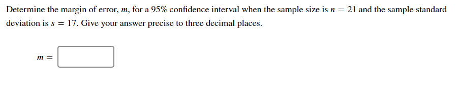 Determine the margin of error, m, for a 95% confidence interval when the sample size is n = 21 and the sample standard
deviation is s = 17. Give your answer precise to three decimal places.
m =

