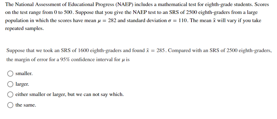 The National Assessment of Educational Progress (NAEP) includes a mathematical test for eighth-grade students. Scores
on the test range from 0 to 500. Suppose that you give the NAEP test to an SRS of 2500 eighth-graders from a large
population in which the scores have mean u = 282 and standard deviation o = 110. The mean x will vary if you take
repeated samples.
Suppose that we took an SRS of 1600 eighth-graders and found x = 285. Compared with an SRS of 2500 eighth-graders,
the margin of error for a 95% confidence interval for u is
smaller.
larger.
either smaller or larger, but we can not say which.
the same.
