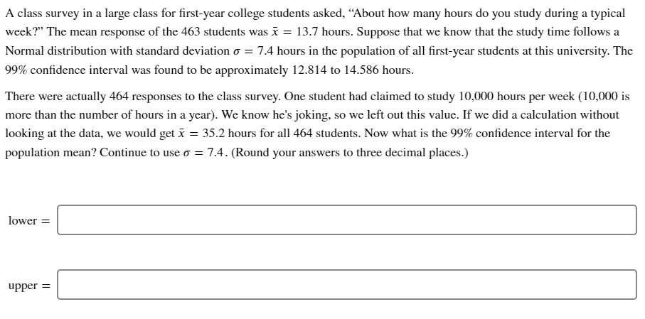 A class survey in a large class for first-year college students asked, “About how many hours do you study during a typical
week?" The mean response of the 463 students was i = 13.7 hours. Suppose that we know that the study time follows a
Normal distribution with standard deviation o = 7.4 hours in the population of all first-year students at this university. The
99% confidence interval was found to be approximately 12.814 to 14.586 hours.
There were actually 464 responses to the class survey. One student had claimed to study 10,000 hours per week (10,000 is
more than the number of hours in a year). We know he's joking, so we left out this value. If we did a calculation without
looking at the data, we would get x = 35.2 hours for all 464 students. Now what is the 99% confidence interval for the
population mean? Continue to use o =7.4. (Round your answers to three decimal places.)
lower =
upper =
