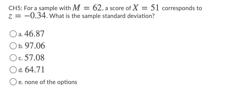 CH5: For a sample with M = 62, a score of X = 51 corresponds to
z = -0.34. What is the sample standard deviation?
O a. 46.87
O b.97.06
)c. 57.08
O d. 64.71
e. none of the options
