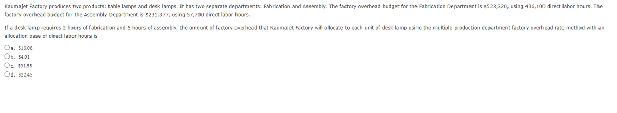 Kaumajet Factory produces two products: table lamps and desk lamps. It has two separate departments: Fabrication and Assembly. The factory overhead budget for the Fabrication Department is $523,320, using 436,100 direct labor hours. The
factory overhead budget for the Assembly Department is $231,377, using 57,700 direct labor hours.
If a desk lamp requires 2 hours of fabrication and 5 hours of assembly, the amount of factory overhead that Kaumajet Factory will allocate to each unit of desk lamp using the multiple production department factory overhead rate method with an
allocation base of direct labor hours is
Oa. $13.08
Ob. $4.01
Oc. $91.55
Od. $22.45