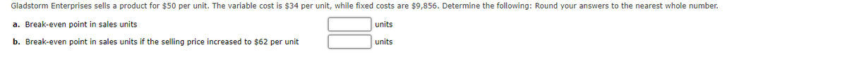 Gladstorm Enterprises sells a product for $50 per unit. The variable cost is $34 per unit, while fixed costs are $9,856. Determine the following: Round your answers to the nearest whole number.
a. Break-even point in sales units
units
b. Break-even point in sales units if the selling price increased to $62 per unit
units