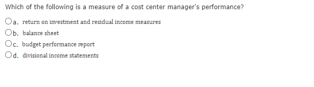 Which of the following is a measure of a cost center manager's performance?
Oa. return on investment and residual income measures
Ob. balance sheet
Oc. budget performance report
Od. divisional income statements