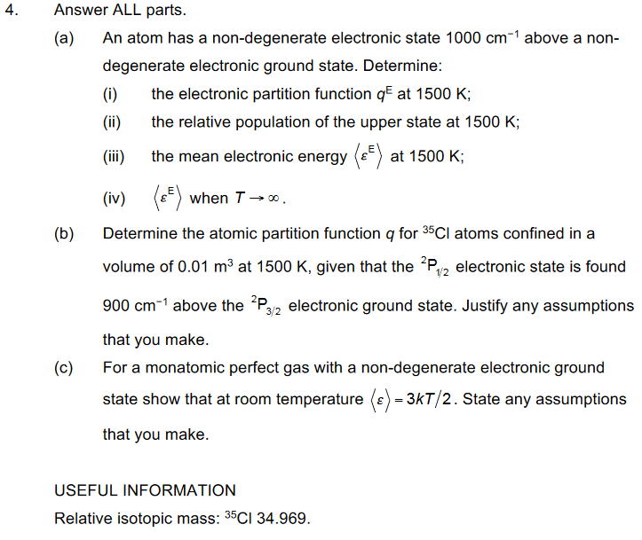 4.
Answer ALL parts.
(a) An atom has a non-degenerate electronic state 1000 cm-¹ above a non-
degenerate electronic ground state. Determine:
(i)
the electronic partition function q² at 1500 K;
(ii)
the relative population of the upper state at 1500 K;
(iii)
the mean electronic energy at 1500 K;
(iv)
(²) when T→∞.
Determine the atomic partition function q for 35Cl atoms confined in a
volume of 0.01 m³ at 1500 K, given that the 2P₁/2 electronic state is found
900 cm-1 above the 2P3/2 electronic ground state. Justify any assumptions
that you make.
For a monatomic perfect gas with a non-degenerate electronic ground
state show that at room temperature (s) = 3kT/2. State any assumptions
that you make.
(b)
(c)
USEFUL INFORMATION
Relative isotopic mass: 35Cl 34.969.