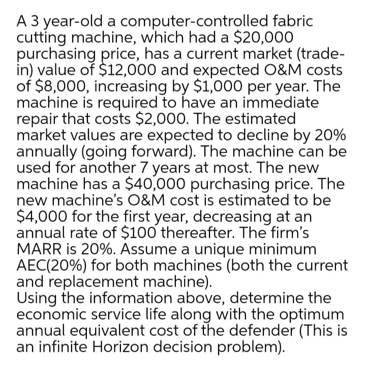 A 3 year-old a computer-controlled fabric
cutting machine, which had a $20,000
purchasing price, has a current market (trade-
in) value of $12,000 and expected O&M costs
of $8,000, increasing by $1,000 per year. The
machine is required to have an immediate
repair that costs $2,000. The estimated
market values are expected to decline by 20%
annually (going forward). The machine can be
used for another 7 years at most. The new
machine has a $40,000 purchasing price. The
new machine's O&M cost is estimated to be
$4,000 for the first year, decreasing at an
annual rate of $100 thereafter. The firm's
MARR is 20%. Assume a unique minimum
AEC(20%) for both machines (both the current
and replacement machine).
Using the information above, determine the
economic service life along with the optimum
annual equivalent cost of the defender (This is
an infinite Horizon decision problem).
