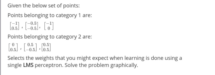 Given the below set of points:
Points belonging to category 1 are:
Points belonging to category 2 are:
0.5
[0.51
Selects the weights that you might expect when learning is done using a
single LMS perceptron. Solve the problem graphically.
