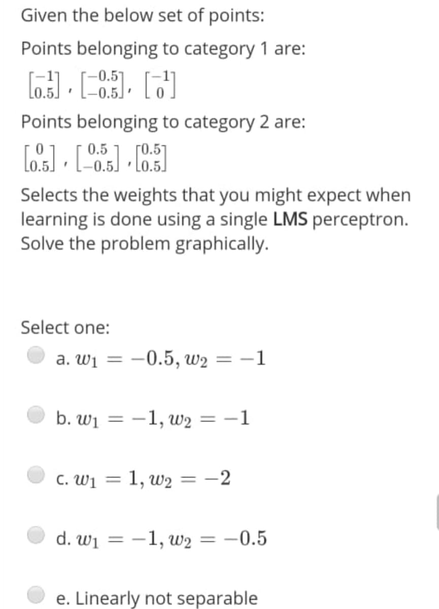 Given the below set of points:
Points belonging to category 1 are:
Points belonging to category 2 are:
0.5
Selects the weights that you might expect when
learning is done using a single LMS perceptron.
Solve the problem graphically.
Select one:
a. Wi = –0.5, w2 = –1
b. wi = -1, w2 = -1
%3D
C. Wj =
1, w2 =
-2
d. wi = -1, w2 = -0.5
e. Linearly not separable
