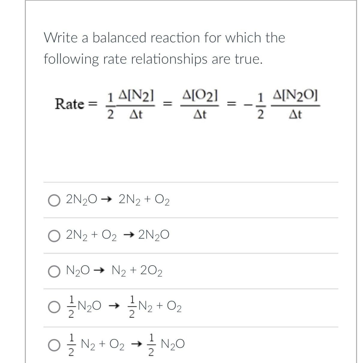 Write a balanced reaction for which the
following rate relationships are true.
1 A[N2]
A[02]
1 A[N2O]
Rate =
=
=
-
2 At
At
2
At
O2N2O2N2 + O2
O2N2 + O2 → 2N2O
O N2O → N2 + 202
OIN2O
IN2 + O2
O 1 N2 + O2 → N₂O
글