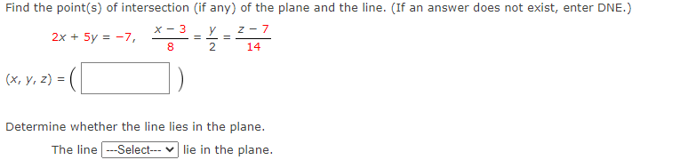 Find the point(s) of intersection (if any) of the plane and the line. (If an answer does not exist, enter DNE.)
X - 3
y
%3D
z - 7
2x + 5y = -7,
8
2
14
(x, Y, z) = (
Determine whether the line lies in the plane.
The line --Select--- v lie in the plane.

