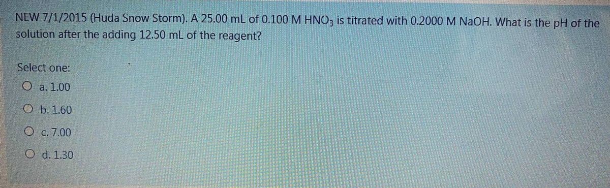 NEW 7/1/2015 (Huda Snow Storm). A 25.00 mL of 0.100 M HNO; is titrated with 0.2000 M NaOH. What is the pH of the
solution after the adding 12.50 mL of the reagent?
Select one:
O a. 1.00
O b. 1.60
O c. 7.00
O d. 1.30
