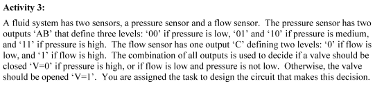 Activity 3:
A fluid system has two sensors, a pressure sensor and a flow sensor. The pressure sensor has two
outputs 'AB' that define three levels: '00' if pressure is low, '01' and '10' if pressure is medium,
and '11' if pressure is high. The flow sensor has one output 'C' defining two levels: '0' if flow is
low, and '1' if flow is high. The combination of all outputs is used to decide if a valve should be
closed 'V=0' if pressure is high, or if flow is low and pressure is not low. Otherwise, the valve
should be opened *V=1'. You are assigned the task to design the circuit that makes this decision.