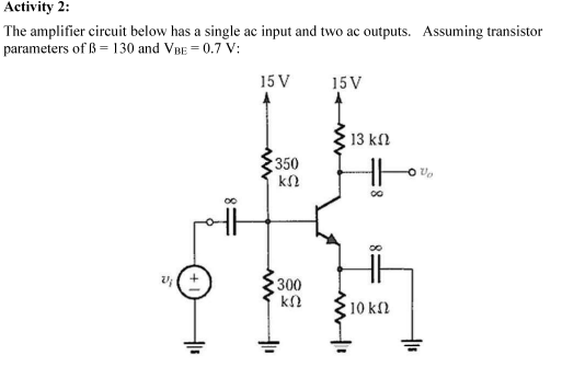 Activity 2:
The amplifier circuit below has a single ac input and two ac outputs. Assuming transistor
parameters of B= 130 and VBE=0.7 V:
15 V
15 V
W
350
ΚΩ
300
ΚΩ
H11
13 ΚΩ
10 ΚΩ