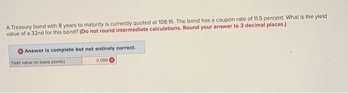 A Treasury bond with 8 years to maturity is currently quoted at 108:16. The bond has a coupon rate of 11.5 percent. What is the yield
value of a 32nd for this bond? (Do not round intermediate calculations. Round your answer to 3 decimal places.)
Answer is complete but not entirely correct.
Yield value (in basis points)
0.0996