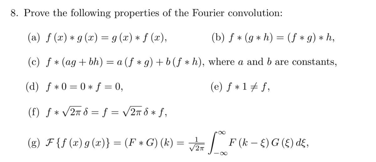 8. Prove the following properties of the Fourier convolution:
(a) f (x) * g (x) = g (x) * f (x),
(b) ƒ * (g * h) = (f * g) * h,
(c) f * (ag + bh) = a (ƒ * g) +b(f * h), where a and b are constants,
%3D
(d) f * 0 = 0 * f = 0,
(e) f * 1+ f,
||
(f) ƒ * /27 8 = f = /27 8 * f,
%3D
(g) F{f (x) g (x)} = (F * G) (k) = | F(k-)G(£) d£,
2
