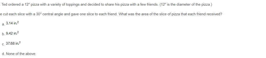 Ted ordered a 12" pizza with a variety of toppings and decided to share his pizza with a few friends. (12" is the diameter of the pizza.)
e cut each slice with a 30° central angle and gave one slice to each friend. What was the area of the slice of pizza that each friend received?
а. 3.14 in 2
b. 9.42 in.2
37.68 in.?
C.
d. None of the above.
