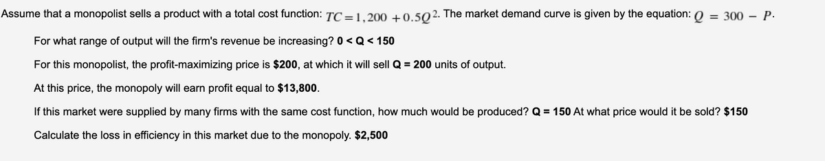 Assume that a monopolist sells a product with a total cost function: TC=1.200 +0.502. The market demand curve is given by the equation: 0 = 300 – P.
For what range of output will the firm's revenue be increasing? 0 < Q< 150
For this monopolist, the profit-maximizing price is $200, at which it will sell Q = 200 units of output.
%3D
At this price, the monopoly will earn profit equal to $13,800.
If this market were supplied by many firms with the same cost function, how much would be produced? Q = 150 At what price would it be sold? $150
Calculate the loss in efficiency in this market due to the monopoly. $2,500
