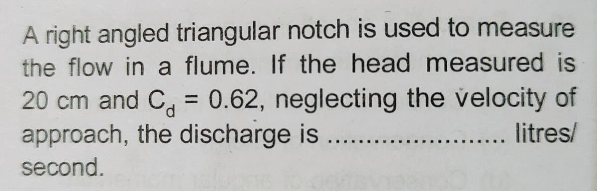 A right angled triangular notch is used to measure
the flow in a flume. If the head measured is
20 cm and C = 0.62, neglecting the velocity of
approach, the discharge is
litres/
second.