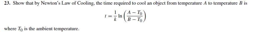 23. Show that by Newton's Law of Cooling, the time required to cool an object from temperature A to temperature B is
A – To
In
k
B - To
where To is the ambient temperature.
