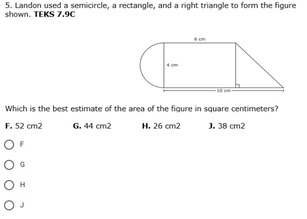 5. Landon used a semicircle, a rectangle, and a right triangle to form the figure
shown. TEKS 7.9C
6 ст
4 cm
10 cm
Which is the best estimate of the area of the figure in square centimeters?
F. 52 cm2
G. 44 cm2
Н. 26 ст2
J. 38 cm2
F
H
