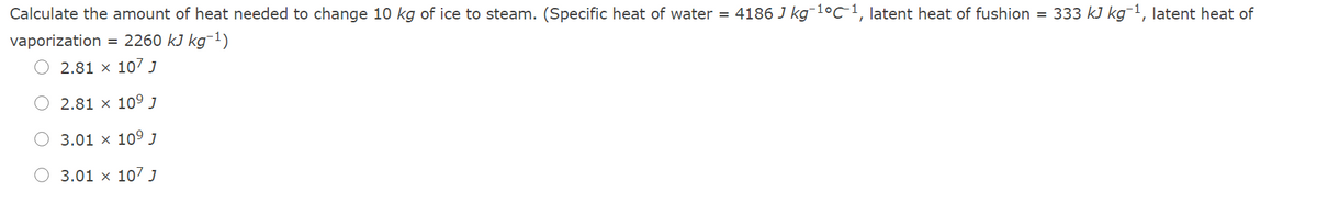 Calculate the amount of heat needed to change 10 kg of ice to steam. (Specific heat of water = 4186 J kg¯lºC-1, latent heat of fushion = 333 kJ kg¯1, latent heat of
vaporization = 2260 kJ kg¯1)
2.81 x 107 J
2.81 × 109 J
3.01 x 109 J
O 3.01 × 107 J
