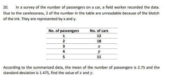 In a survey of the number of passengers on a car, a field worker recorded the data.
20.
Due to the carelessness, 2 of the number in the table are unreadable because of the blotch
of the ink. They are represented by x and y.
No. of passengers
TT
No. of cars
12
2
18
3
y
5
11
According to the summarized data, the mean of the number of passengers is 2.75 and the
standard deviation is 1.475, find the value of x and y.
