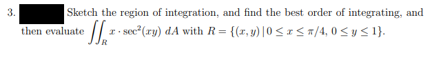 3.
Sketch the region of integration, and find the best order of integrating, and
then evaluate
sec2(ry) dA with R= {(x, y)|0 <x<a/4, 0 < y<1}.
