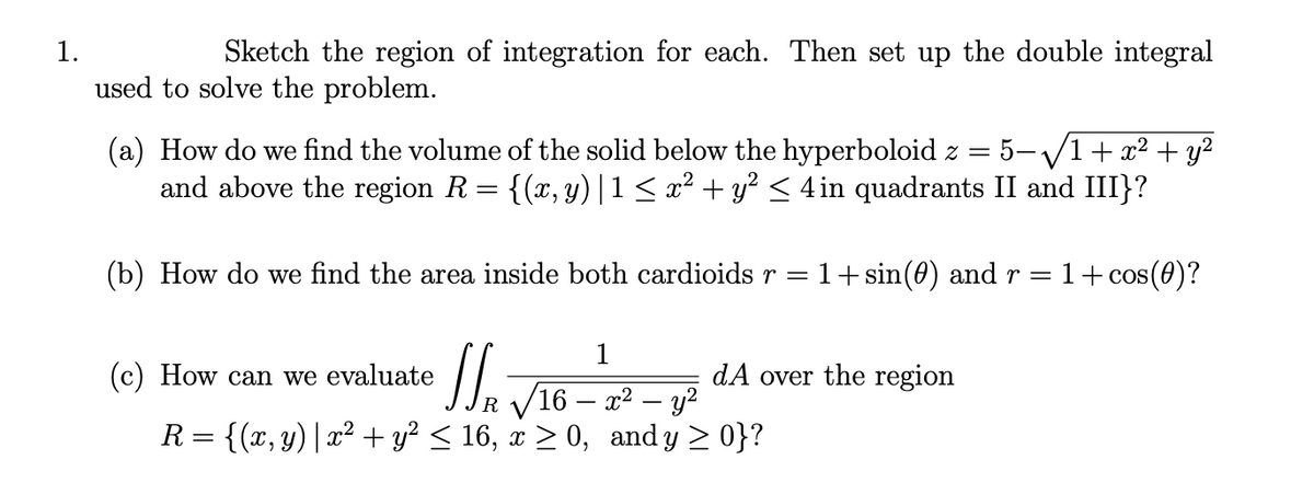 1.
Sketch the region of integration for each. Then set up the double integral
used to solve the problem.
(a) How do we find the volume of the solid below the hyperboloid z = 5-/1+ x² + y²
and above the region R = {(x, y) |1< x² + y? < 4 in quadrants II and III}?
(b) How do we find the area inside both cardioids r = 1+sin(0) and r =
1+ cos(0)?
1
(c) How can we evaluate
dA over the region
IR V16 – 22 – y?
R= {(x, y)| x² + y? < 16, x > 0, and y > 0}?
|
