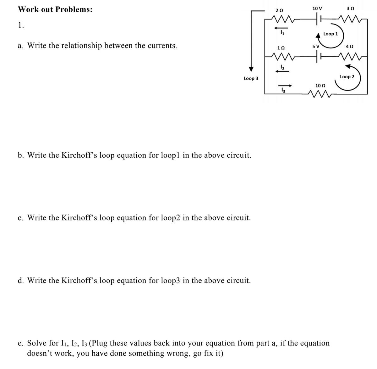 Work out Problems:
20
10 V
30
1.
Loop 1
a. Write the relationship between the currents.
5 V
10
40
Loop 3
Loop 2
10 0
b. Write the Kirchoff's loop equation for loop1 in the above circuit.
c. Write the Kirchoff's loop equation for loop2 in the above circuit.
d. Write the Kirchoff's loop equation for loop3 in the above circuit.
S
e. Solve for I1, I2, I3 (Plug these values back into your equation from part a, if the equation
doesn't work, you have done something wrong, go fix it)
