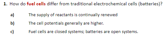 1. How do fuel cells differ from traditional electrochemical cells (batteries)?
a)
The supply of reactants is continually renewed
b)
The cell potentials generally are higher.
c)
Fuel cells are closed systems; batteries are open systems.
