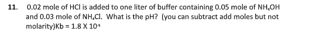 0.02 mole of HCl is added to one liter of buffer containing 0.05 mole of NH,OH
and 0.03 mole of NH.CI. What is the pH? (you can subtract add moles but not
molarity)Kb = 1.8 X 10*
11.
