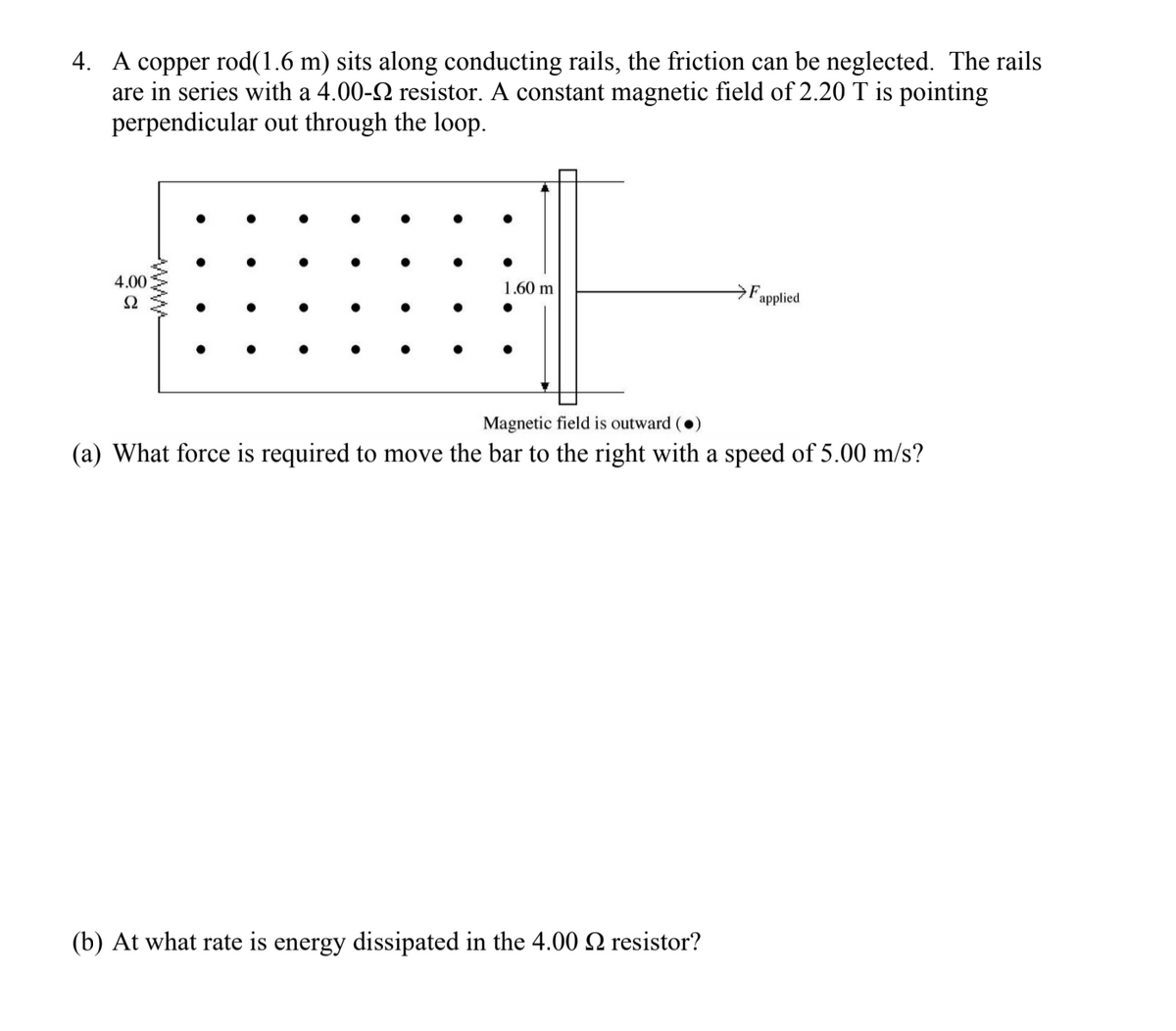 4. A copper rod(1.6 m) sits along conducting rails, the friction can be neglected. The rails
are in series with a 4.00-2 resistor. A constant magnetic field of 2.20 T is pointing
perpendicular out through the loop.
4.00
Ω
1.60 m
Fapplied
Magnetic field is outward ()
(a) What force is required to move the bar to the right with a speed of 5.00 m/s?
(b) At what rate is energy dissipated in the 4.00 N resistor?
WWW-
