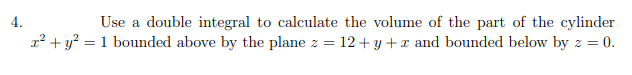 4.
Use a double integral to calculate the volume of the part of the cylinder
x? + y? = 1 bounded above by the plane z = 12+y + x and bounded below by z = 0.
%3D
