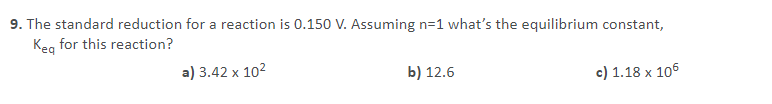9. The standard reduction for a reaction is 0.150 V. Assuming n=1 what's the equilibrium constant,
Keg for this reaction?
a) 3.42 x 102
b) 12.6
c) 1.18 x 106
