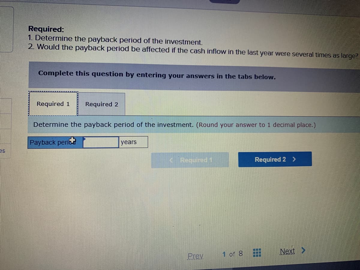 Required:
1. Determine the payback period of the investment.
2 Would the payback period be affected if the cash inflow in the last year were several times as large?
Complete this question by entering your answers in the tabs below.
Required 1
Required 2
Determine the payback period of the investment. (Round your answer to 1 decimal place.)
Payback perit
years
es
< Required 1
Required 2 >
1 of 8
Next >
Prev
