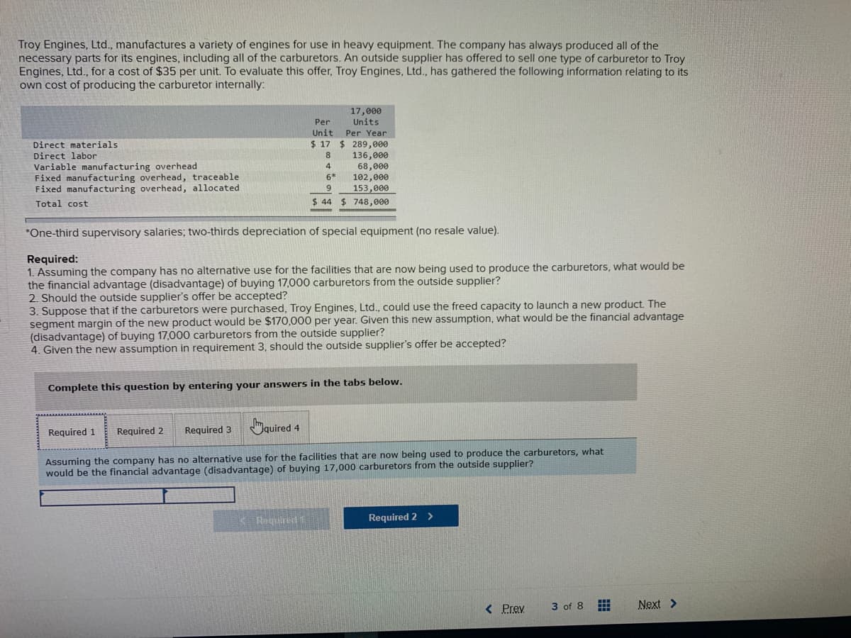 Troy Engines, Ltd., manufactures a variety of engines for use in heavy equipment. The company has always produced all of the
necessary parts for its engines, including all of the carburetors. An outside supplier has offered to sell one type of carburetor to Troy
Engines, Ltd., for a cost of $35 per unit. To evaluate this offer, Troy Engines, Ltd., has gathered the following information relating to its
own cost of producing the carburetor internally:
17,000
Units
Per
Unit
Per Year
$ 17 $ 289,000
136,000
68,000
102,000
153,000
Direct materials
Direct labor
Variable manufacturing overhead
Fixed manufacturing overhead, traceable
Fixed manufacturing overhead, allocated
4
6*
Total cost
$ 44
$ 748,000
*One-third supervisory salaries; two-thirds depreciation of special equipment (no resale value).
Required:
1. Assuming the company has no alternative use for the facilities that are now being used to produce the carburetors, what would be
the financial advantage (disadvantage) of buying 17,000 carburetors from the outside supplier?
2. Should the outside supplier's offer be accepted?
3. Suppose that if the carburetors were purchased, Troy Engines, Ltd., could use the freed capacity to launch a new product. The
segment margin of the new product would be $170,000 per year. Given this new assumption, what would be the financial advantage
(disadvantage) of buying 17,000 carburetors from the outside supplier?
4. Given the new assumption in requirement 3, should the outside supplier's offer be accepted?
Complete this question by entering your answers in the tabs below.
Required 3
Gauired 4
Required 1
Required 2
Assuming the company has no alternative use for the facilities that are now being used to produce the carburetors, what
would be the financial advantage (disadvantage) of buying 17,000 carburetors from the outside supplier?
K Regulred1
Required 2
>
< Prev
Next >
3 of 8
